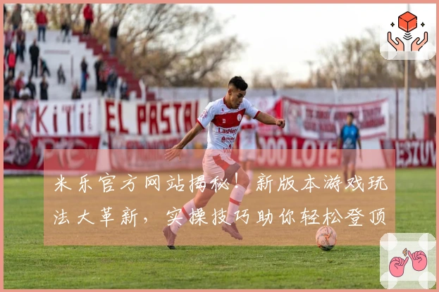 米乐官方网站揭秘！新版本游戏玩法大革新，实操技巧助你轻松登顶